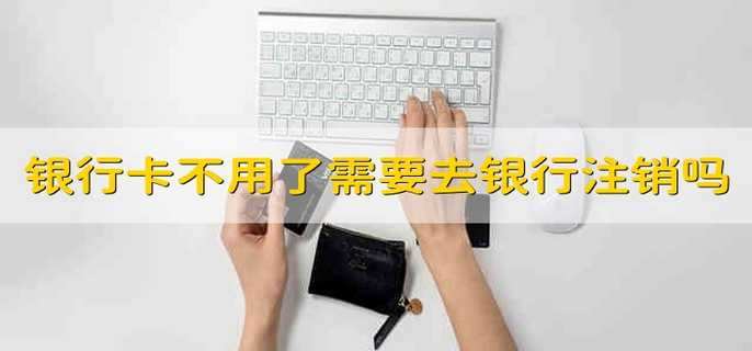 银行卡不用了需要去银行注销吗