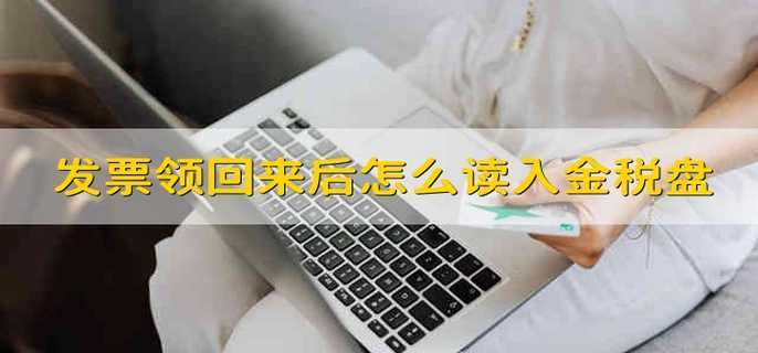 发票领回来后怎么读入金税盘