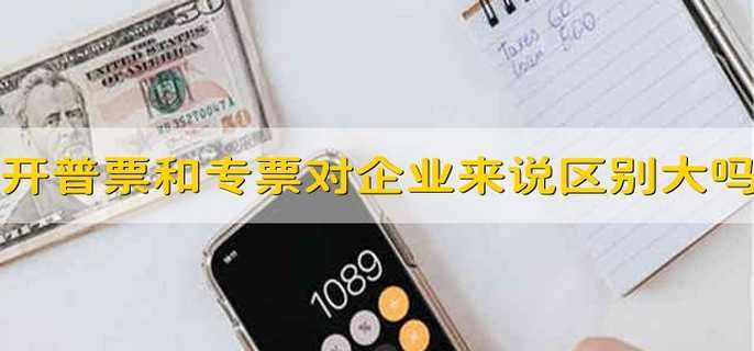 开普票和专票对企业来说区别大吗