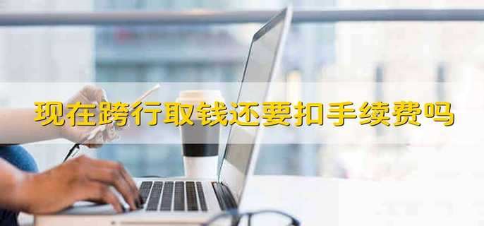 现在跨行取钱还要扣手续费吗