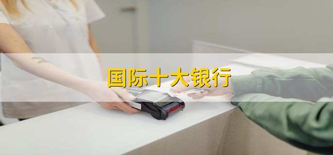 国际十大银行,排名第一的是中国工商银行