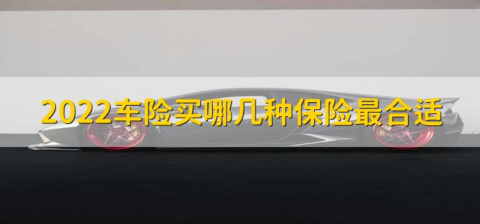 2022车险买哪几种保险最合适,有以下三类保险