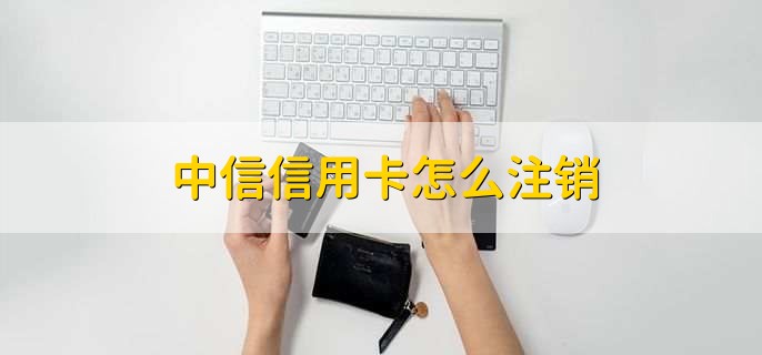 中信信用卡怎么注销,有以下两种方法