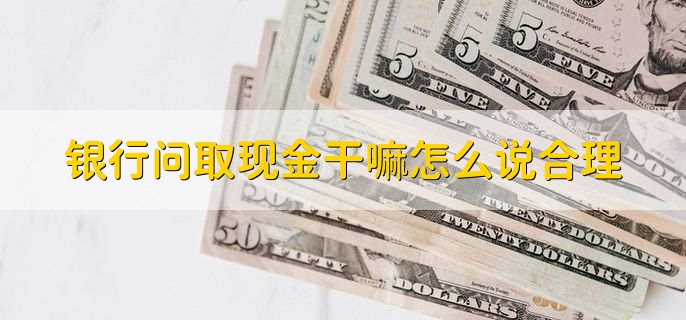 银行问取现金干嘛怎么说合理,按实际情况说