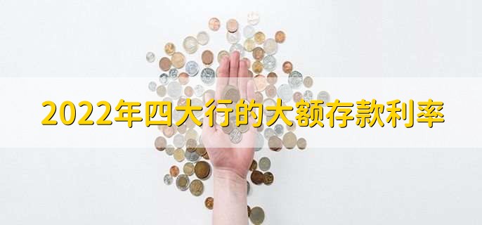 2022年四大行的大额存款利率,四大银行利率一览