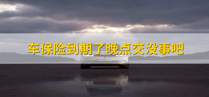 车保险到期了晚点交没事吧,车辆会失去保险保障