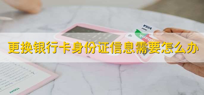更换银行卡身份证信息需要怎么办，有以下三种方法
