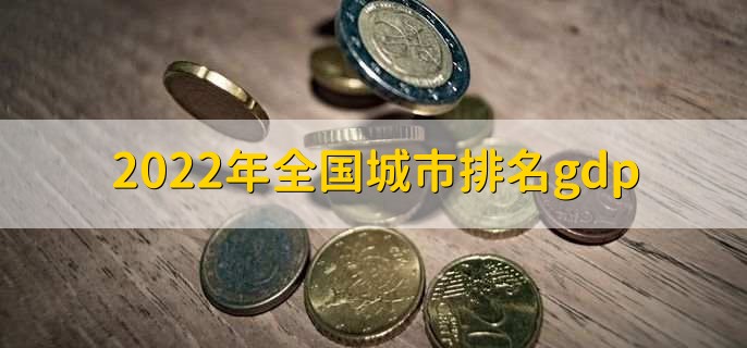 2022年全国城市排名gdp，gdp全国城市排名一览