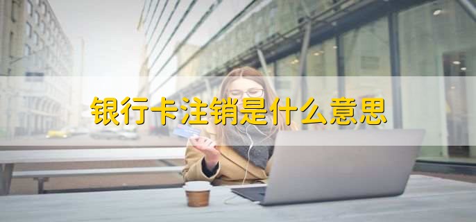 银行卡注销是什么意思，改银行卡账户没有了