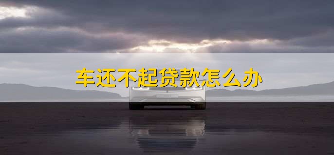 车还不起贷款怎么办,有以下两种办法