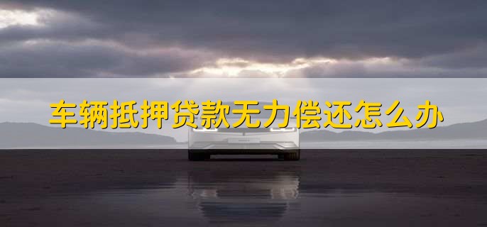 车辆抵押贷款无力偿还怎么办,有以下三种办法