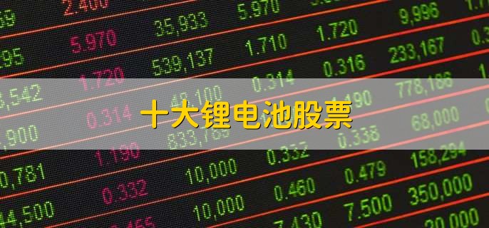 十大锂电池股票,锂电池龙头股盘点
