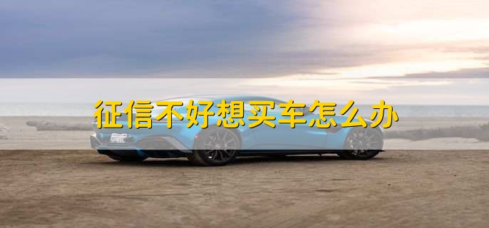 征信不好想买车怎么办,有以下三点