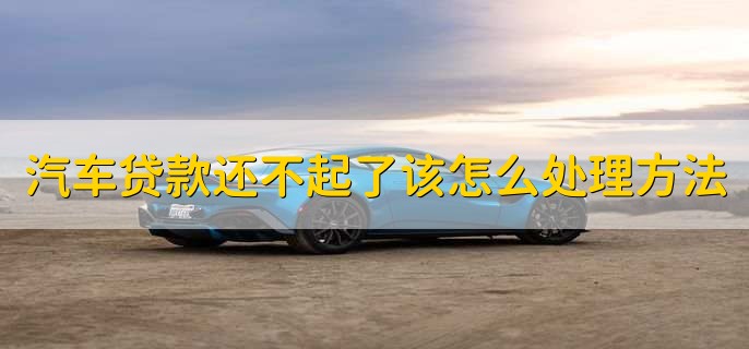 汽车贷款还不起了该怎么处理方法,有以下两种