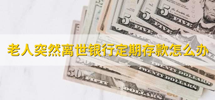 老人突然离世银行定期存款怎么办,拿着证明材料到银行办理存款过户