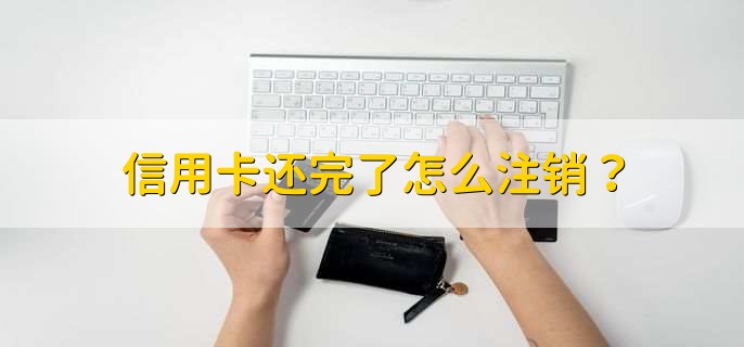 信用卡还完了怎么注销,到银行柜台办理注销