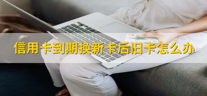 信用卡到期换新卡后旧卡怎么办