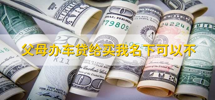 父母办车贷给买我名下可以不