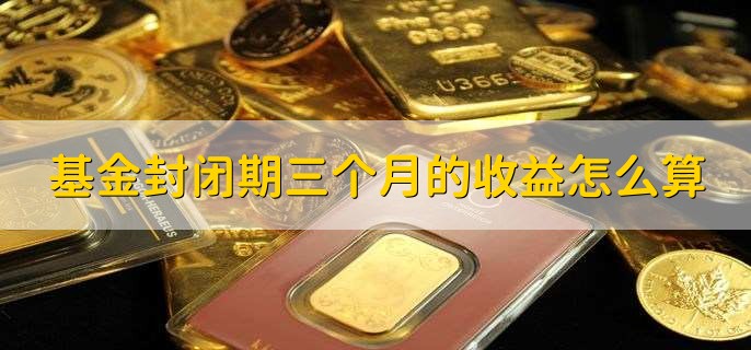 基金封闭期三个月的收益怎么算,无实际计算方法