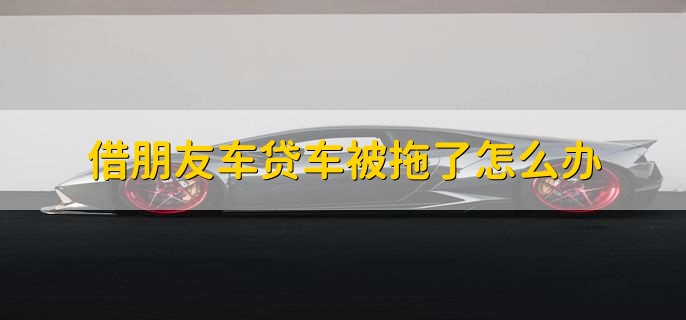 借朋友车贷车被拖了怎么办