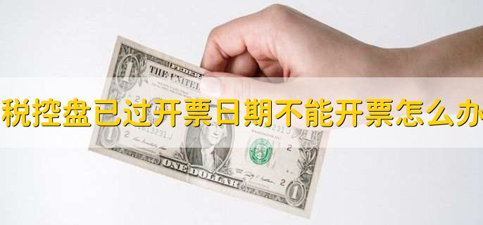 税控盘已过开票日期不能开票怎么办,有以下四点