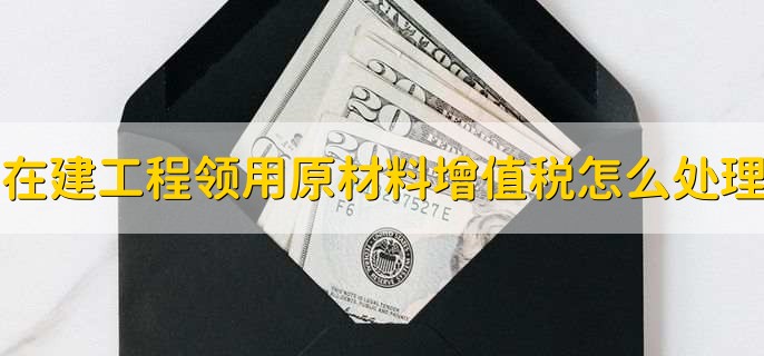 在建工程领用原材料增值税怎么处理,有以下三点