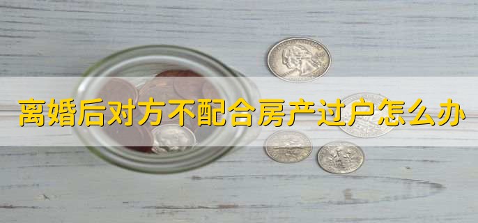 离婚后对方不配合房产过户怎么办