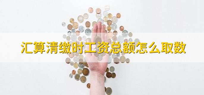 汇算清缴时工资总额怎么取数,有以下五点