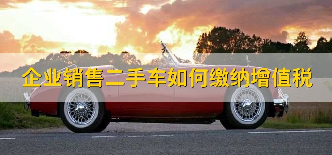 企业销售二手车如何缴纳增值税