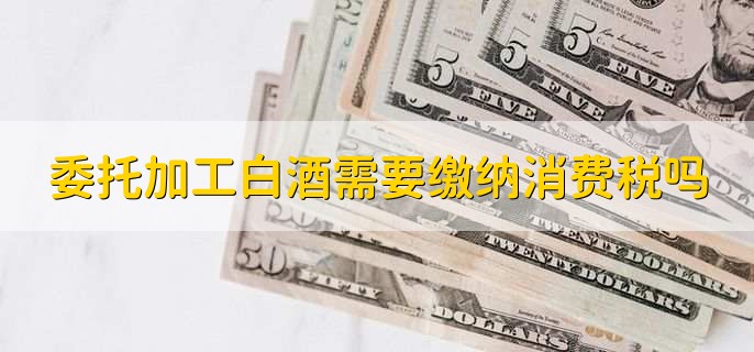 委托加工白酒需要缴纳消费税吗
