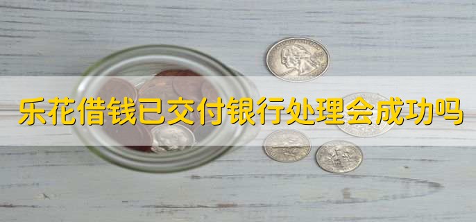 乐花借钱已交付银行处理会成功吗