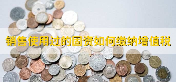 销售自己使用过的固定资产如何缴纳增值税,有以下4步