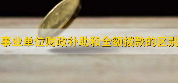 事业单位财政补助和全额拨款有什么区别