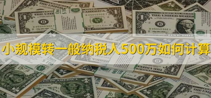 小规模转一般纳税人500万如何计算,有以下3点