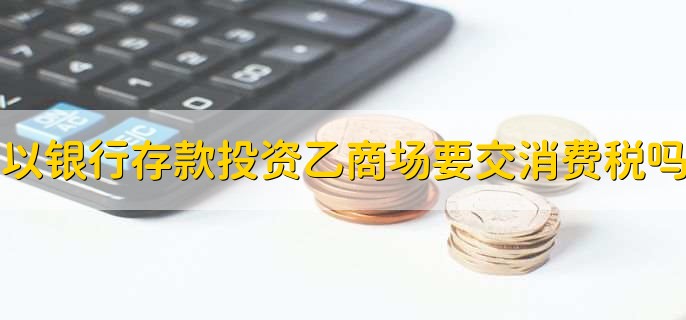 以银行存款投资乙商场需要交消费税吗