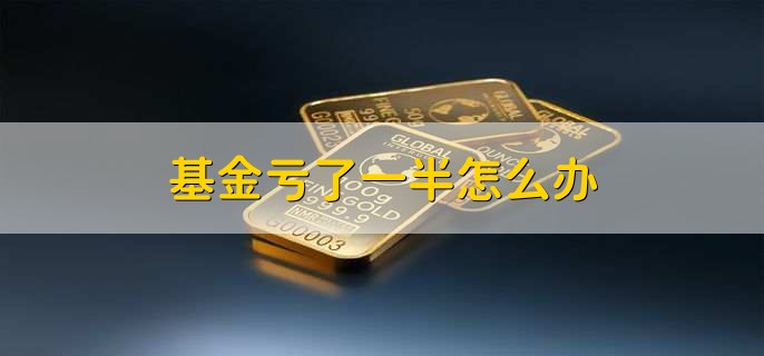 基金亏了一半怎么办,有以下六点