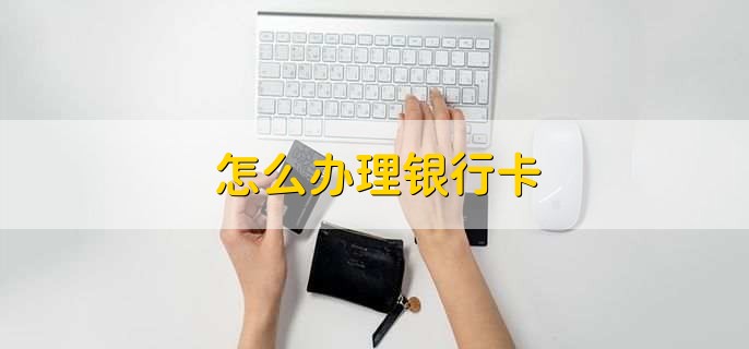 怎么办理银行卡,有以下六步
